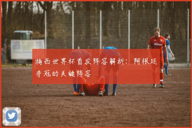 梅西世界杯首发阵容解析:阿根廷夺冠的关键阵容