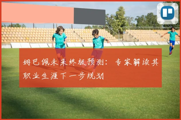 姆巴佩未来终极预测：专家解读其职业生涯下一步规划