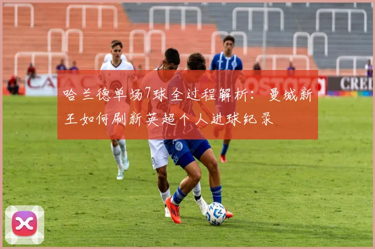 哈兰德单场7球全过程解析:曼城新王如何刷新英超个人进球纪录
