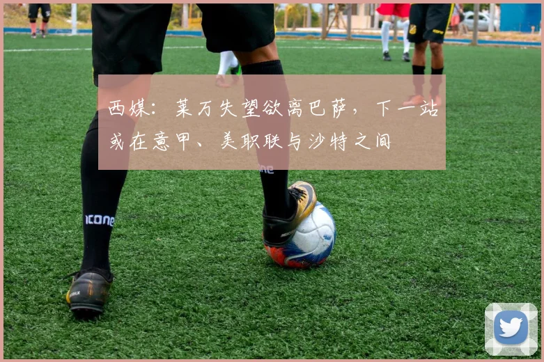 西媒:莱万失望欲离巴萨,下一站或在意甲、美职联与沙特之间