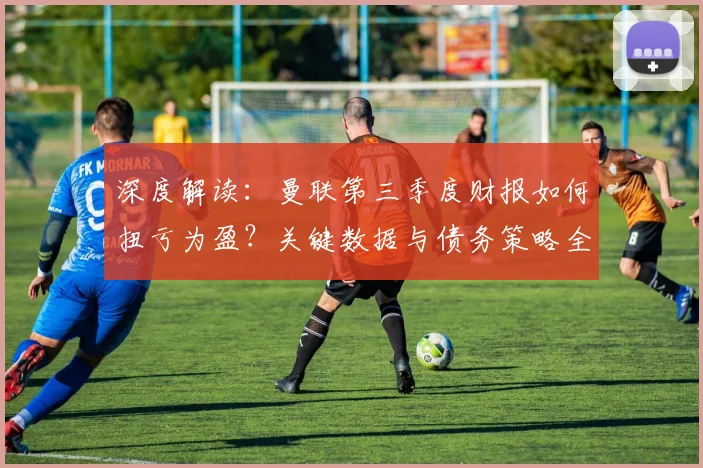 深度解读：曼联第三季度财报如何扭亏为盈？关键数据与债务策略全解析