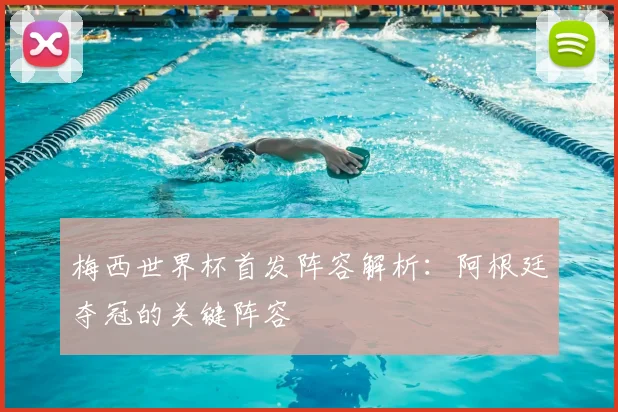 梅西世界杯首发阵容解析:阿根廷夺冠的关键阵容