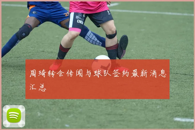 周琦转会传闻与球队签约最新消息汇总