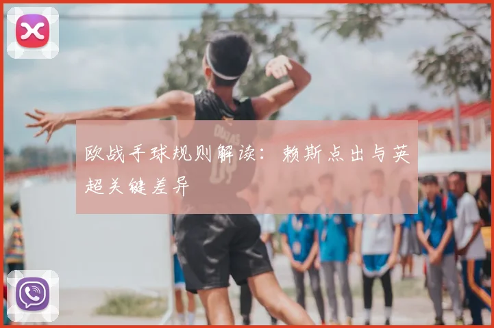 欧战手球规则解读:赖斯点出与英超关键差异