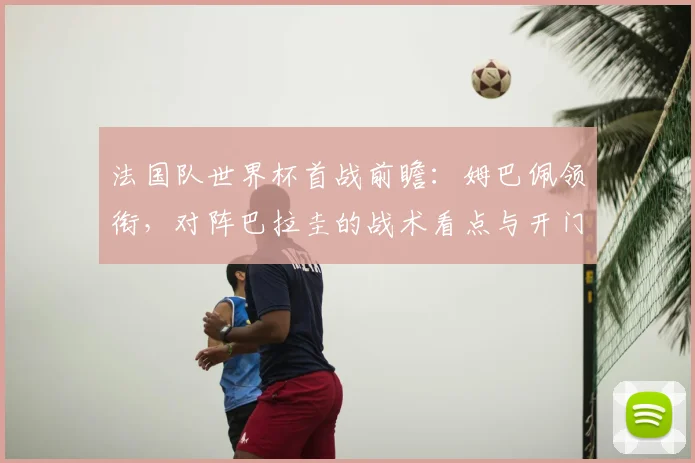 法国队世界杯首战前瞻:姆巴佩领衔,对阵巴拉圭的战术看点与开门红预测